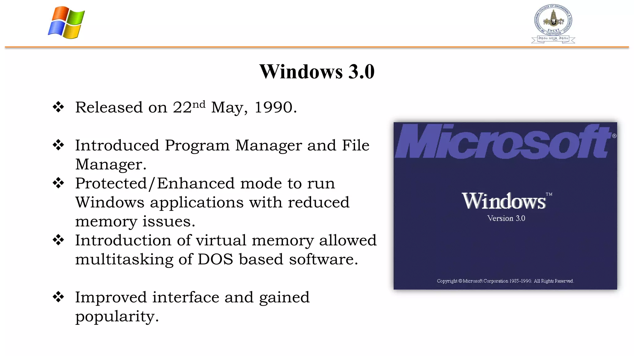 Windows 3.0
 Released on 22nd May, 1990.
 Introduced Program Manager and File
Manager.
 Protected/Enhanced mode to run
Windows applications with reduced
memory issues.
 Introduction of virtual memory allowed
multitasking of DOS based software.
 Improved interface and gained
popularity.
 