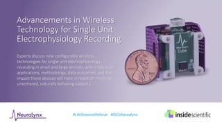 Experts discuss new configurable wireless
technologies for single unit electrophysiology
recording in small and large animals, with a focus on
applications, methodology, data outcomes, and the
impact these devices will have in research involving
untethered, naturally behaving subjects.
#LifeScienceWebinar #ISCxNeuralynx
Advancements in Wireless
Technology for Single Unit
Electrophysiology Recording
 