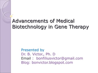 Advancements of Medical
Biotechnology in Gene Therapy



   Presented by
   Dr. B. Victor., Ph. D
   Email : bonfiliusvictor@gmail.com
   Blog: bonvictor.blogspot.com
 