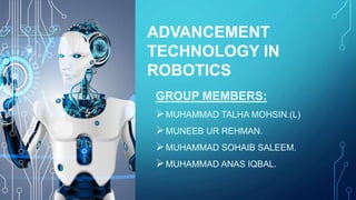 ADVANCEMENT
TECHNOLOGY IN
ROBOTICS
GROUP MEMBERS:
MUHAMMAD TALHA MOHSIN.(L)
MUNEEB UR REHMAN.
MUHAMMAD SOHAIB SALEEM.
MUHAMMAD ANAS IQBAL.
 