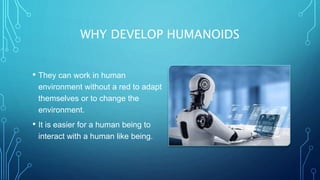 WHY DEVELOP HUMANOIDS
• They can work in human
environment without a red to adapt
themselves or to change the
environment.
• It is easier for a human being to
interact with a human like being.
 