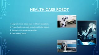 HEALTH CARE ROBOT
Magnetic micro-robots used in different operations.
Proper healthcare could be delivered to the patient.
Supply from one space to another.
Fast working robots.
 