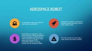 AEROSPACE ROBOT
In aerospace robot are used for
outer space exploration.
Aerospace robots or unmanned
robotics spacecraft play a key in
outer space probe.
Scientists can explore in outer
space without putting themselves
in great danger considering the
risks involved if they go to outer
space themselves. With
controlled robots, the same
results can be achieved safely.
The risk to lose a human life in
outer space has been avoided.
 