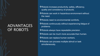 ADVANTAGES
OF ROBOTS
Robots increase productivity, safety, efficiency,
quality and consistency of products.
Robots can work in hazardous environment without
the need.
Robots need no environmental comforts.
Robots continuously without experiencing fatigue of
problems.
Robots always have repeatable precision.
Robots can be much more accurate than human.
Robots can replace human workers.
Robots can process multiple stimuli or task
simultaneously.
 