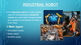 INDUSTRIAL ROBOT
An industrial robot is a robot system
used for manufacturing. Industrial
robots are automated, programmable
and capable of movement on three or
more axes.
Main types:
• Articulated robots.
• Delta robots.
• SCARA robots.
 