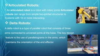 Articulated Robots:
• An articulated robot is a robot with rotary joints Articulated
robots can range from simple two-jointed structures to
Systems with 10 or more interacting
 Delta Robots:
A delta robot is a type of parallel robot that consists of three
arms connected to universal joints at the base. The key design
feature is the use of parallelograms in the arms, which
maintains the orientation of the end effector.
 