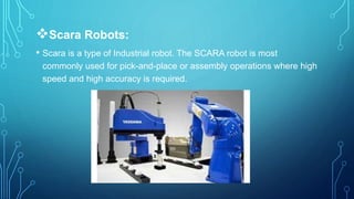 Scara Robots:
• Scara is a type of Industrial robot. The SCARA robot is most
commonly used for pick-and-place or assembly operations where high
speed and high accuracy is required.
 