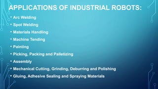 APPLICATIONS OF INDUSTRIAL ROBOTS:
• Arc Welding
• Spot Welding
• Materials Handling
• Machine Tending
• Painting
• Picking, Packing and Palletizing
• Assembly
• Mechanical Cutting, Grinding, Deburring and Polishing
• Gluing, Adhesive Sealing and Spraying Materials
 
