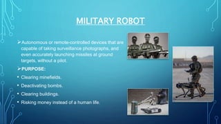 MILITARY ROBOT
Autonomous or remote-controlled devices that are
capable of taking surveillance photographs, and
even accurately launching missiles at ground
targets, without a pilot.
PURPOSE:
• Clearing minefields.
• Deactivating bombs.
• Clearing buildings.
• Risking money instead of a human life.
 