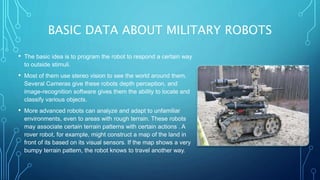 BASIC DATA ABOUT MILITARY ROBOTS
• The basic idea is to program the robot to respond a certain way
to outside stimuli.
• Most of them use stereo vision to see the world around them.
Several Cameras give these robots depth perception, and
image-recognition software gives them the ability to locate and
classify various objects.
• More advanced robots can analyze and adapt to unfamiliar
environments, even to areas with rough terrain. These robots
may associate certain terrain patterns with certain actions . A
rover robot, for example, might construct a map of the land in
front of its based on its visual sensors. If the map shows a very
bumpy terrain pattern, the robot knows to travel another way.
 