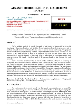 Advance Methodologies To Ensure Road Safety, L.Vinoth Kumar, Dr.G.Umadevi, Journal Impact
Factor (2015): 9.1215 (Calculated by GISI) www.jifactor.com
www.iaeme.com/ijciet.asp 158 editor@iaeme.com
1
M.S.By Research, Department of civil engineering), CEG, Anna University, Chennai,
2
Professor, Division of Transportation Engineering), CEG, Anna University,
ABSTRACT
Traffic accident analysis is mainly intended to investigate the causes of accidents by
identifying hazardous locations and Accident Prone Locations of accident occurrences and to
analyze critically reasons attributing for the same so as to ensure road safety. Geographical
Information System (GIS) technology has been a popular tool for visualization of accident data and
analysis of hot spots in city as well as in highways. Accident analysis studies aims at the
identification of high rate accident locations and safety deficient areas on the roads or streets. This
paper presents a GIS based – Accident Analysis System developed for the Chennai city road
network.
Traffic accidents are unavoidable in present traffic conditions. Hence it is necessary to
manage the traffic accidents to reduce the loss of time, life and cost due to the accidents. Currently,
law enforcement officers spend a considerable amount of time during an investigation of a traffic
accident documenting evidence and measuring important scene characteristics. The investigation
time needed for certain crash sites is reduced because taking photographs is quicker and simpler than
employing other methods typically used, such as coordinate and the total station survey method.
While studies have shown the benefits of other investigation techniques, notably Total Stations, it
appears that photogrammetry has greater potential for reducing clearance times because of the small
amount of time needed to take photographs (usually with a digital camera) of the accident scene.
Keywords: Road Traffic Accident Analysis – Photogrammetry Applications -- Geographical
Information System (GIS) –Critical Accident Scene Analysis
1. INTRODUCTION
The continuous socio-economic growth over the years is causing an increase in demand for
transport service including road transport .with the number of vehicles on the road growing rapidly,
more road conflicts develops vis-a-vis traffic accidents. According to the recent WHO report, India
has the highest number of road deaths in the world, followed by china, US, Russia. In India every
year 1.43 lakhs of persons are reported to be killed and more even injured due to accidents on road.
Tamilnadu has the first place in the country in accident risk index, and the number of accidents is
estimated to increase three folds by 2020. The Road accidents also create enormous losses to the
ADVANCE METHODOLOGIES TO ENSURE ROAD
SAFETY
L.Vinoth Kumar1
, Dr.G.Umadevi2
Volume 6, Issue 6, June (2015), Pp. 158-164
Article Id: 20320150606016
International Journal of Civil Engineering and Technology (IJCIET)
© IAEME: www.iaeme.com/Ijciet.asp
ISSN 0976 – 6308 (Print)
ISSN 0976 – 6316(Online)
IJCIET
© I A E M E
 