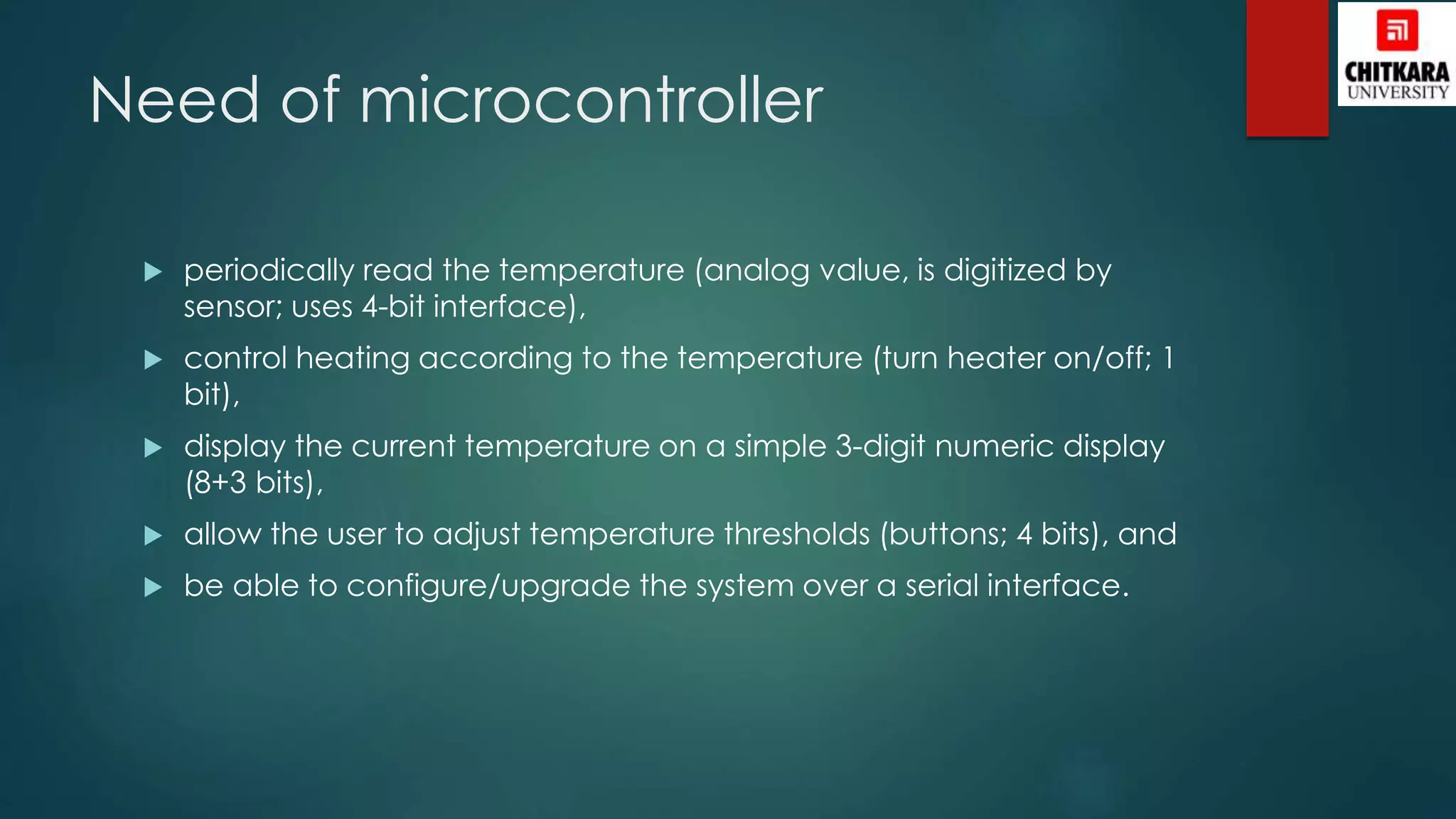Need of microcontroller
 periodically read the temperature (analog value, is digitized by
sensor; uses 4-bit interface),
 control heating according to the temperature (turn heater on/off; 1
bit),
 display the current temperature on a simple 3-digit numeric display
(8+3 bits),
 allow the user to adjust temperature thresholds (buttons; 4 bits), and
 be able to configure/upgrade the system over a serial interface.
 
