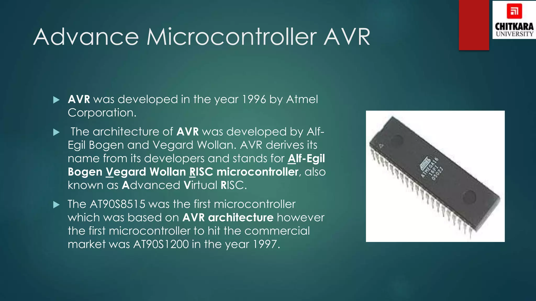 Advance Microcontroller AVR
 AVR was developed in the year 1996 by Atmel
Corporation.
 The architecture of AVR was developed by Alf-
Egil Bogen and Vegard Wollan. AVR derives its
name from its developers and stands for Alf-Egil
Bogen Vegard Wollan RISC microcontroller, also
known as Advanced Virtual RISC.
 The AT90S8515 was the first microcontroller
which was based on AVR architecture however
the first microcontroller to hit the commercial
market was AT90S1200 in the year 1997.
 
