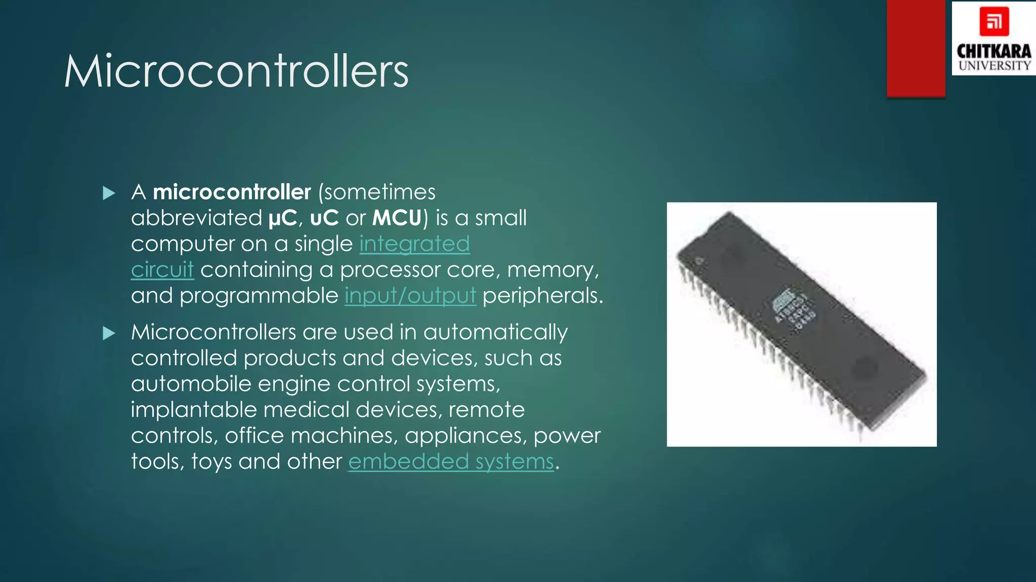 Microcontrollers
 A microcontroller (sometimes
abbreviated µC, uC or MCU) is a small
computer on a single integrated
circuit containing a processor core, memory,
and programmable input/output peripherals.
 Microcontrollers are used in automatically
controlled products and devices, such as
automobile engine control systems,
implantable medical devices, remote
controls, office machines, appliances, power
tools, toys and other embedded systems.
 
