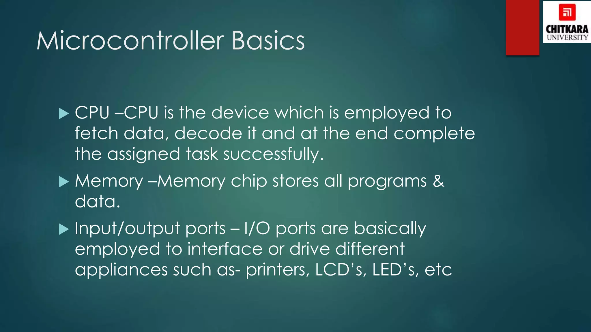 Microcontroller Basics
 CPU –CPU is the device which is employed to
fetch data, decode it and at the end complete
the assigned task successfully.
 Memory –Memory chip stores all programs &
data.
 Input/output ports – I/O ports are basically
employed to interface or drive different
appliances such as- printers, LCD’s, LED’s, etc
 