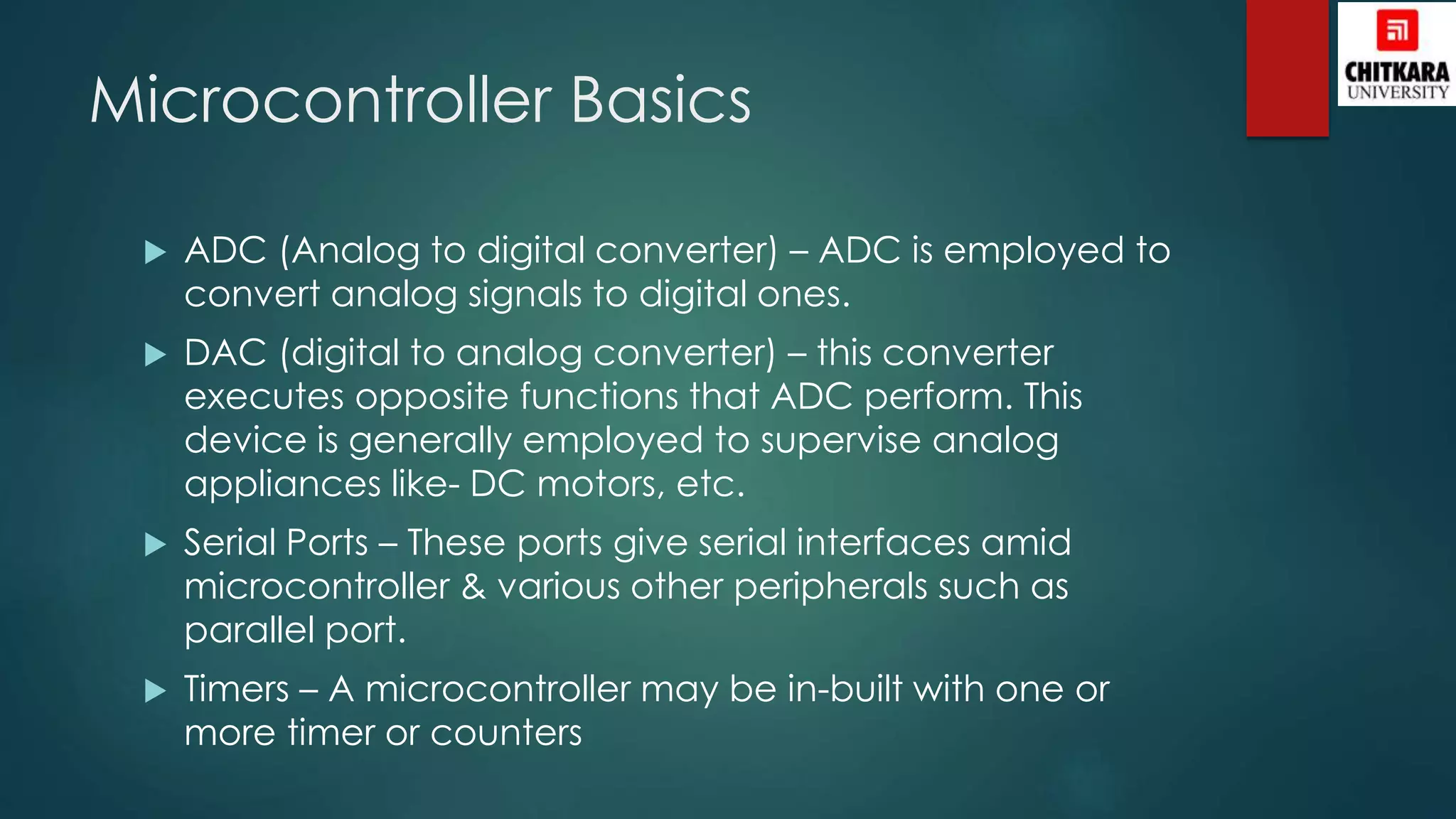 Microcontroller Basics
 ADC (Analog to digital converter) – ADC is employed to
convert analog signals to digital ones.
 DAC (digital to analog converter) – this converter
executes opposite functions that ADC perform. This
device is generally employed to supervise analog
appliances like- DC motors, etc.
 Serial Ports – These ports give serial interfaces amid
microcontroller & various other peripherals such as
parallel port.
 Timers – A microcontroller may be in-built with one or
more timer or counters
 