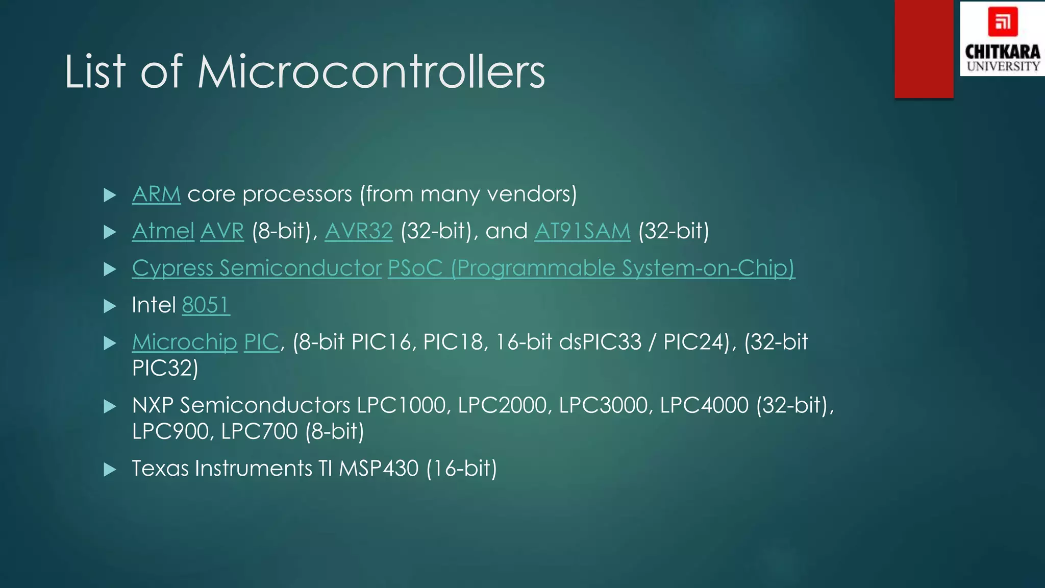 List of Microcontrollers
 ARM core processors (from many vendors)
 Atmel AVR (8-bit), AVR32 (32-bit), and AT91SAM (32-bit)
 Cypress Semiconductor PSoC (Programmable System-on-Chip)
 Intel 8051
 Microchip PIC, (8-bit PIC16, PIC18, 16-bit dsPIC33 / PIC24), (32-bit
PIC32)
 NXP Semiconductors LPC1000, LPC2000, LPC3000, LPC4000 (32-bit),
LPC900, LPC700 (8-bit)
 Texas Instruments TI MSP430 (16-bit)
 