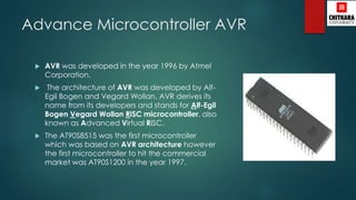 Advance Microcontroller AVR
 AVR was developed in the year 1996 by Atmel
Corporation.
 The architecture of AVR was developed by Alf-
Egil Bogen and Vegard Wollan. AVR derives its
name from its developers and stands for Alf-Egil
Bogen Vegard Wollan RISC microcontroller, also
known as Advanced Virtual RISC.
 The AT90S8515 was the first microcontroller
which was based on AVR architecture however
the first microcontroller to hit the commercial
market was AT90S1200 in the year 1997.
 