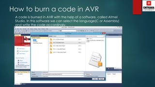 How to burn a code in AVR
A code is burned in AVR with the help of a software, called Atmel
Studio. In this software we can select the language(C or Assembly)
and write the code accordingly.
 