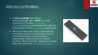 Microcontrollers
 A microcontroller (sometimes
abbreviated µC, uC or MCU) is a small
computer on a single integrated
circuit containing a processor core, memory,
and programmable input/output peripherals.
 Microcontrollers are used in automatically
controlled products and devices, such as
automobile engine control systems,
implantable medical devices, remote
controls, office machines, appliances, power
tools, toys and other embedded systems.
 