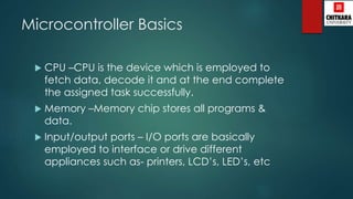 Microcontroller Basics
 CPU –CPU is the device which is employed to
fetch data, decode it and at the end complete
the assigned task successfully.
 Memory –Memory chip stores all programs &
data.
 Input/output ports – I/O ports are basically
employed to interface or drive different
appliances such as- printers, LCD’s, LED’s, etc
 