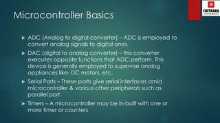 Microcontroller Basics
 ADC (Analog to digital converter) – ADC is employed to
convert analog signals to digital ones.
 DAC (digital to analog converter) – this converter
executes opposite functions that ADC perform. This
device is generally employed to supervise analog
appliances like- DC motors, etc.
 Serial Ports – These ports give serial interfaces amid
microcontroller & various other peripherals such as
parallel port.
 Timers – A microcontroller may be in-built with one or
more timer or counters
 