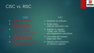 CISC vs. RISC
CISC
 Emphasis on hardware
 Includes multi-clock
complex instructions
 Memory-to-memory:
"LOAD" and "STORE"
incorporated in instructions
 Small code sizes,
high cycles per second
 Transistors used for storing
complex instructions
RISC
 Emphasis on software
 Single-clock,
reduced instruction only
 Register to register:
"LOAD" and "STORE"
are independent instructions
 Low cycles per second,
large code sizes
 Spends more transistors
on memory registers
 