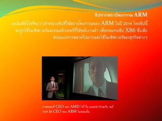 ชิปจากสถาปัตยกรรม ARM
เอเอ็มดีตั้งใจที่จะวางจาหน่ายชิปที่ใช้สถาปัตยกรรมของ ARM ในปี 2014 โดยชิปนี้
จะถูกใช้ในเซิฟเวอร์และคอมพิวเตอร์ที่ใช้พลังงานต่า เพื่อทดแทนชิป X86 ซึ่งเสีย
ส่วนแบ่งการตลาดไปมากและใช้ในเซิฟเวอร์ของธุรกิจต่างๆ
ภาพขณะที่ CEO ของ AMD โรรี่ รี้ด แถลงข่าวร่วมกับ วอร์
เรนท์ อีส CEO ของ ARM ในขณะนั้น
 