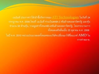 เอเอ็มดี ประกาศว่าได้เข้าซื้อกิจการของ ATI Technologies ในวันที่ 24
กรกฎาคม ค.ศ. 2006.โดยที่ เอเอ็มดี จ่ายเงินสด$4.3 พันล้านดอลลาร์สหรัฐ และหุ้น
จานวน 58 ล้านหุ้น, รวมมูลค่าทั้งหมด$5.4พันล้านดอลลาร์สหรัฐ. โดยกระบวนการ
ทั้งหมดเสร็จสิ้นเมื่อ 25 ตุลาคม ค.ศ. 2006
ในปี ค.ศ. 2010 หน่วยประมวลผลทั้งหมดของบริษัทเปลี่ยนมาใช้ชื่อแบรด์ AMD ใน
การทาตลาด.
 