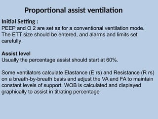 Initial Setting :
PEEP and O 2 are set as for a conventional ventilation mode.
The ETT size should be entered, and alarms and limits set
carefully
Assist level
Usually the percentage assist should start at 60%.
Some ventilators calculate Elastance (E rs) and Resistance (R rs)
on a breath-by-breath basis and adjust the VA and FA to maintain
constant levels of support. WOB is calculated and displayed
graphically to assist in titrating percentage
Proportional assist ventilation
 
