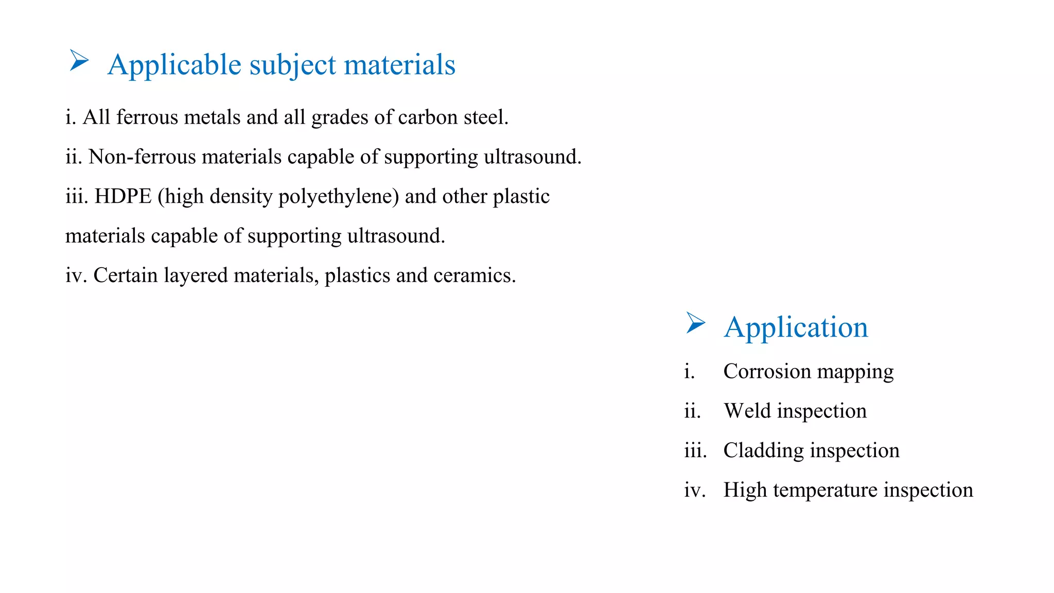 i. All ferrous metals and all grades of carbon steel.
ii. Non-ferrous materials capable of supporting ultrasound.
iii. HDPE (high density polyethylene) and other plastic
materials capable of supporting ultrasound.
iv. Certain layered materials, plastics and ceramics.
 Application
i. Corrosion mapping
ii. Weld inspection
iii. Cladding inspection
iv. High temperature inspection
 Applicable subject materials
 