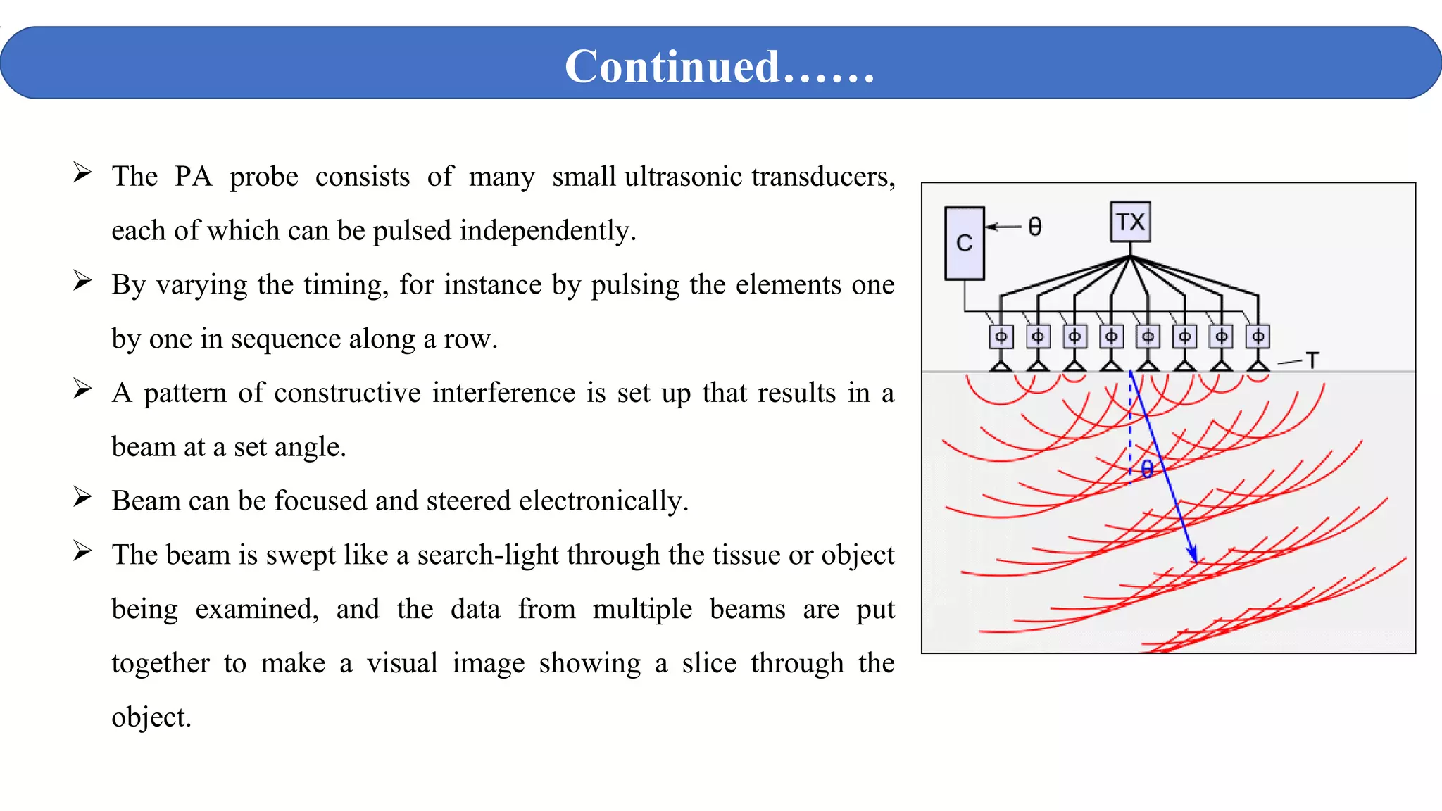  The PA probe consists of many small ultrasonic transducers,
each of which can be pulsed independently.
 By varying the timing, for instance by pulsing the elements one
by one in sequence along a row.
 A pattern of constructive interference is set up that results in a
beam at a set angle.
 Beam can be focused and steered electronically.
 The beam is swept like a search-light through the tissue or object
being examined, and the data from multiple beams are put
together to make a visual image showing a slice through the
object.
Continued……
 