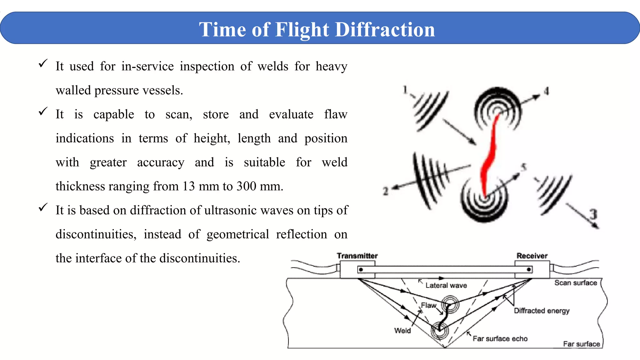 Time of Flight Diffraction
 It used for in-service inspection of welds for heavy
walled pressure vessels.
 It is capable to scan, store and evaluate flaw
indications in terms of height, length and position
with greater accuracy and is suitable for weld
thickness ranging from 13 mm to 300 mm.
 It is based on diffraction of ultrasonic waves on tips of
discontinuities, instead of geometrical reflection on
the interface of the discontinuities.
 