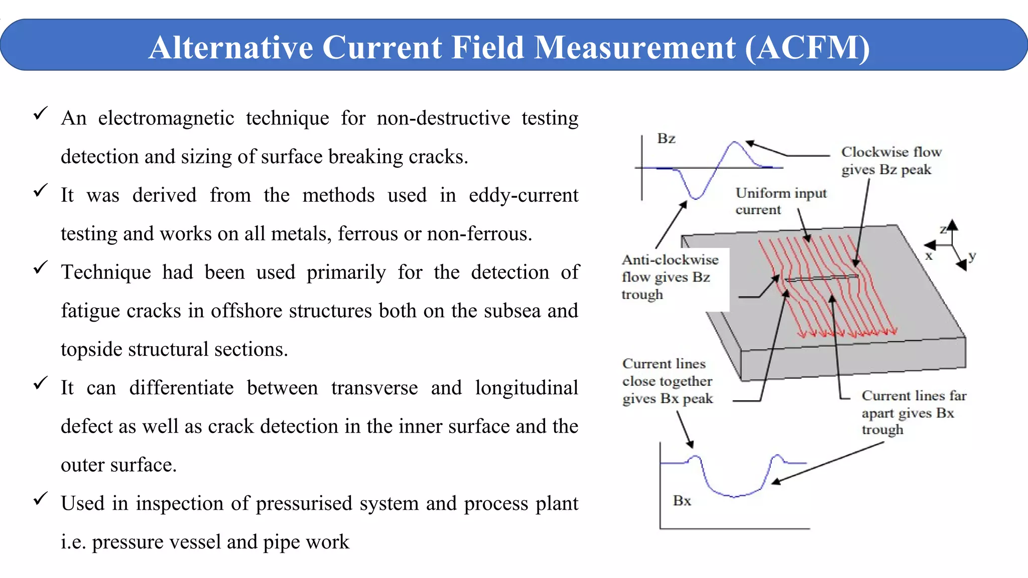  An electromagnetic technique for non-destructive testing
detection and sizing of surface breaking cracks.
 It was derived from the methods used in eddy-current
testing and works on all metals, ferrous or non-ferrous.
 Technique had been used primarily for the detection of
fatigue cracks in offshore structures both on the subsea and
topside structural sections.
 It can differentiate between transverse and longitudinal
defect as well as crack detection in the inner surface and the
outer surface.
 Used in inspection of pressurised system and process plant
i.e. pressure vessel and pipe work
Alternative Current Field Measurement (ACFM)
 