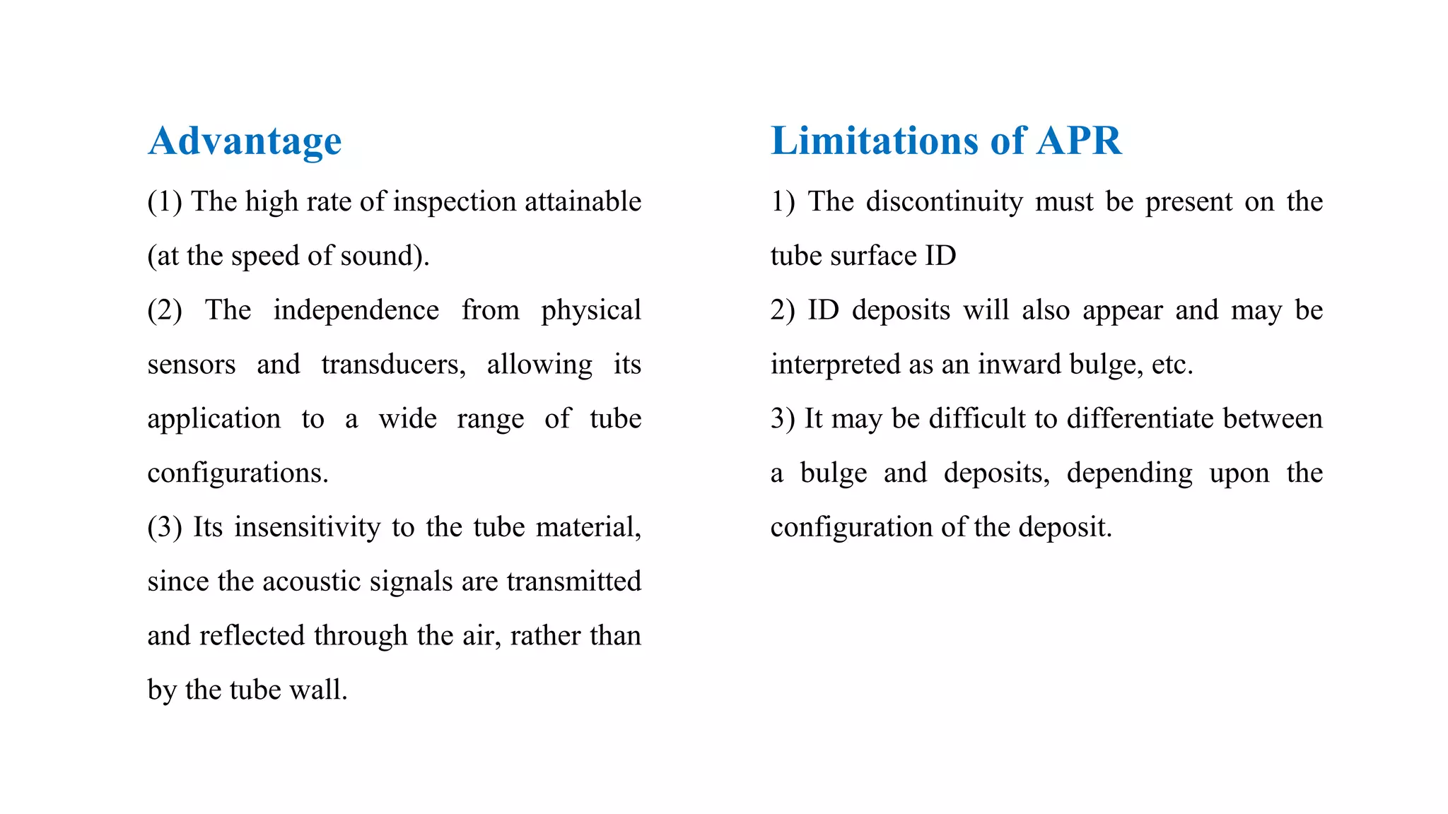 Advantage
(1) The high rate of inspection attainable
(at the speed of sound).
(2) The independence from physical
sensors and transducers, allowing its
application to a wide range of tube
configurations.
(3) Its insensitivity to the tube material,
since the acoustic signals are transmitted
and reflected through the air, rather than
by the tube wall.
Limitations of APR
1) The discontinuity must be present on the
tube surface ID
2) ID deposits will also appear and may be
interpreted as an inward bulge, etc.
3) It may be difficult to differentiate between
a bulge and deposits, depending upon the
configuration of the deposit.
 