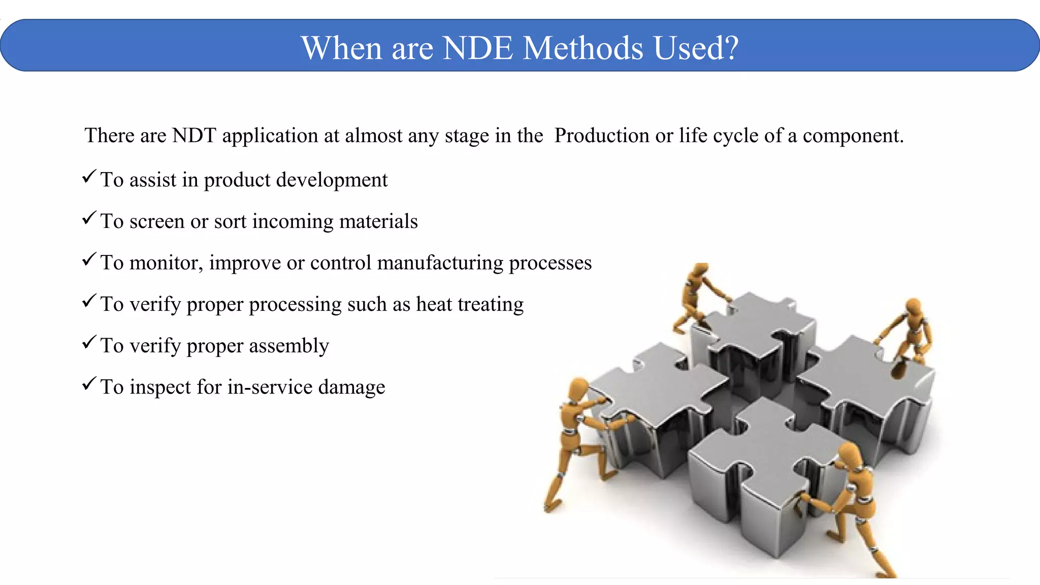 To assist in product development
To screen or sort incoming materials
To monitor, improve or control manufacturing processes
To verify proper processing such as heat treating
To verify proper assembly
To inspect for in-service damage
When are NDE Methods Used?
There are NDT application at almost any stage in the Production or life cycle of a component.
 