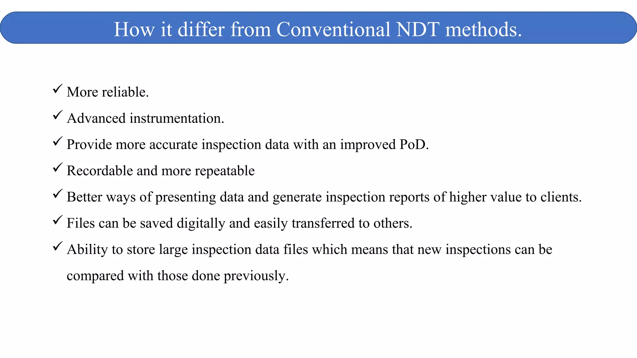  More reliable.
 Advanced instrumentation.
 Provide more accurate inspection data with an improved PoD.
 Recordable and more repeatable
 Better ways of presenting data and generate inspection reports of higher value to clients.
 Files can be saved digitally and easily transferred to others.
 Ability to store large inspection data files which means that new inspections can be
compared with those done previously.
How it differ from Conventional NDT methods.
 