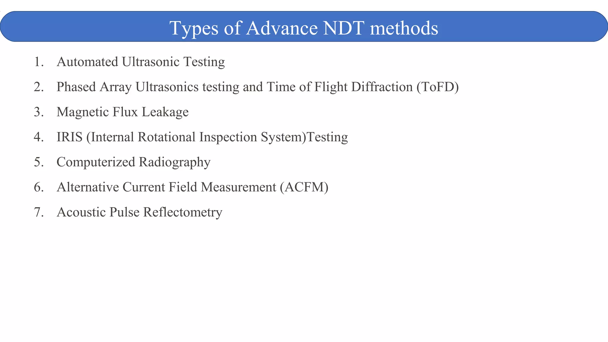 1. Automated Ultrasonic Testing
2. Phased Array Ultrasonics testing and Time of Flight Diffraction (ToFD)
3. Magnetic Flux Leakage
4. IRIS (Internal Rotational Inspection System)Testing
5. Computerized Radiography
6. Alternative Current Field Measurement (ACFM)
7. Acoustic Pulse Reflectometry
Types of Advance NDT methods
 