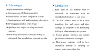  Limitations
i. Scan areas on test material must be
accessible to scanner(s) with no
immediate obstructions to scan areas.
ii. The scan surface must be in a clean
condition; thin wall paints and other
coatings are acceptable if no disbonding,
flaking or other anomalies are present.
iii. Coarse grained materials can present
problems for ultrasonic techniques.
iv. Non-ferrous materials need to have
alternative methods of securing the
scanner to the material surface.
 Advantages
• Highly reproducible technique
a) Computer controlled data acquisition
b) Data is stored for future comparison or audit
c) Data is gathered with weld positional information
d) 3D image presentation of all defects
• Rapid large area inspection using automated
scanners
• Better ability than manual ultrasonic testing to
distinguish flaw signals from geometric signals
 