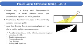Phased Array Ultrasonics testing (PAUT)
 Phased array is widely used for non-destructive
testing (NDT) in several industrial sectors, such
as construction, pipelines, and power generation.
 Used to detect discontinuities i.e. cracks or flaws and thereby
determine component quality.
 Apart from detecting flaws in components, phased array can
also be used for wall thickness measurements .
 Phased array can be used for the following industrial purposes:
• Inspection of welds
• Thickness measurements
• Corrosion inspection
• Flaw detection
• Rolling stock inspection
 