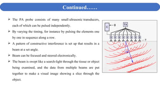  The PA probe consists of many small ultrasonic transducers,
each of which can be pulsed independently.
 By varying the timing, for instance by pulsing the elements one
by one in sequence along a row.
 A pattern of constructive interference is set up that results in a
beam at a set angle.
 Beam can be focused and steered electronically.
 The beam is swept like a search-light through the tissue or object
being examined, and the data from multiple beams are put
together to make a visual image showing a slice through the
object.
Continued……
 