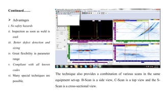 The technique also provides a combination of various scans in the same
equipment set-up. B-Scan is a side view, C-Scan is a top view and the S-
Scan is a cross-sectional view.
Continued……
 Advantages
i. No safety hazards
ii. Inspection as soon as weld is
cool
iii. Better defect detection and
sizing
iv. Great flexibility in parameter
range
v. Compliant with all known
codes
vi. Many special techniques are
possible.
 
