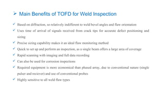  Based on diffraction, so relatively indifferent to weld bevel angles and flaw orientation
 Uses time of arrival of signals received from crack tips for accurate defect positioning and
sizing
 Precise sizing capability makes it an ideal flaw monitoring method
 Quick to set up and perform an inspection, as a single beam offers a large area of coverage
 Rapid scanning with imaging and full data recording
 Can also be used for corrosion inspections
 Required equipment is more economical than phased array, due to conventional nature (single
pulser and reciever) and use of conventional probes
 Highly sensitive to all weld flaw types
 Main Benefits of TOFD for Weld Inspection
 