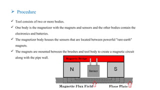 Tool consists of two or more bodies.
 One body is the magnetizer with the magnets and sensors and the other bodies contain the
electronics and batteries.
 The magnetizer body houses the sensors that are located between powerful "rare-earth"
magnets.
 The magnets are mounted between the brushes and tool body to create a magnetic circuit
along with the pipe wall.
 Procedure
 