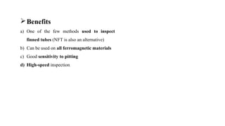 Benefits
a) One of the few methods used to inspect
finned tubes (NFT is also an alternative)
b) Can be used on all ferromagnetic materials
c) Good sensitivity to pitting
d) High-speed inspection
 