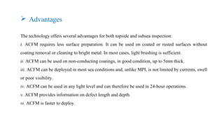 The technology offers several advantages for both topside and subsea inspection:
i. ACFM requires less surface preparation. It can be used on coated or rusted surfaces without
coating removal or cleaning to bright metal. In most cases, light brushing is sufficient.
ii. ACFM can be used on non-conducting coatings, in good condition, up to 5mm thick.
iii. ACFM can be deployed in most sea conditions and, unlike MPI, is not limited by currents, swell
or poor visibility.
iv. ACFM can be used in any light level and can therefore be used in 24-hour operations.
v. ACFM provides information on defect length and depth.
vi. ACFM is faster to deploy.
 Advantages
 