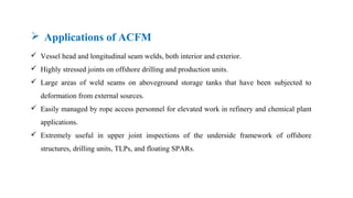  Vessel head and longitudinal seam welds, both interior and exterior.
 Highly stressed joints on offshore drilling and production units.
 Large areas of weld seams on aboveground storage tanks that have been subjected to
deformation from external sources.
 Easily managed by rope access personnel for elevated work in refinery and chemical plant
applications.
 Extremely useful in upper joint inspections of the underside framework of offshore
structures, drilling units, TLPs, and floating SPARs.
 Applications of ACFM
 