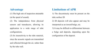 Advantage
(1) The high rate of inspection attainable
(at the speed of sound).
(2) The independence from physical
sensors and transducers, allowing its
application to a wide range of tube
configurations.
(3) Its insensitivity to the tube material,
since the acoustic signals are transmitted
and reflected through the air, rather than
by the tube wall.
Limitations of APR
1) The discontinuity must be present on the
tube surface ID
2) ID deposits will also appear and may be
interpreted as an inward bulge, etc.
3) It may be difficult to differentiate between
a bulge and deposits, depending upon the
configuration of the deposit.
 
