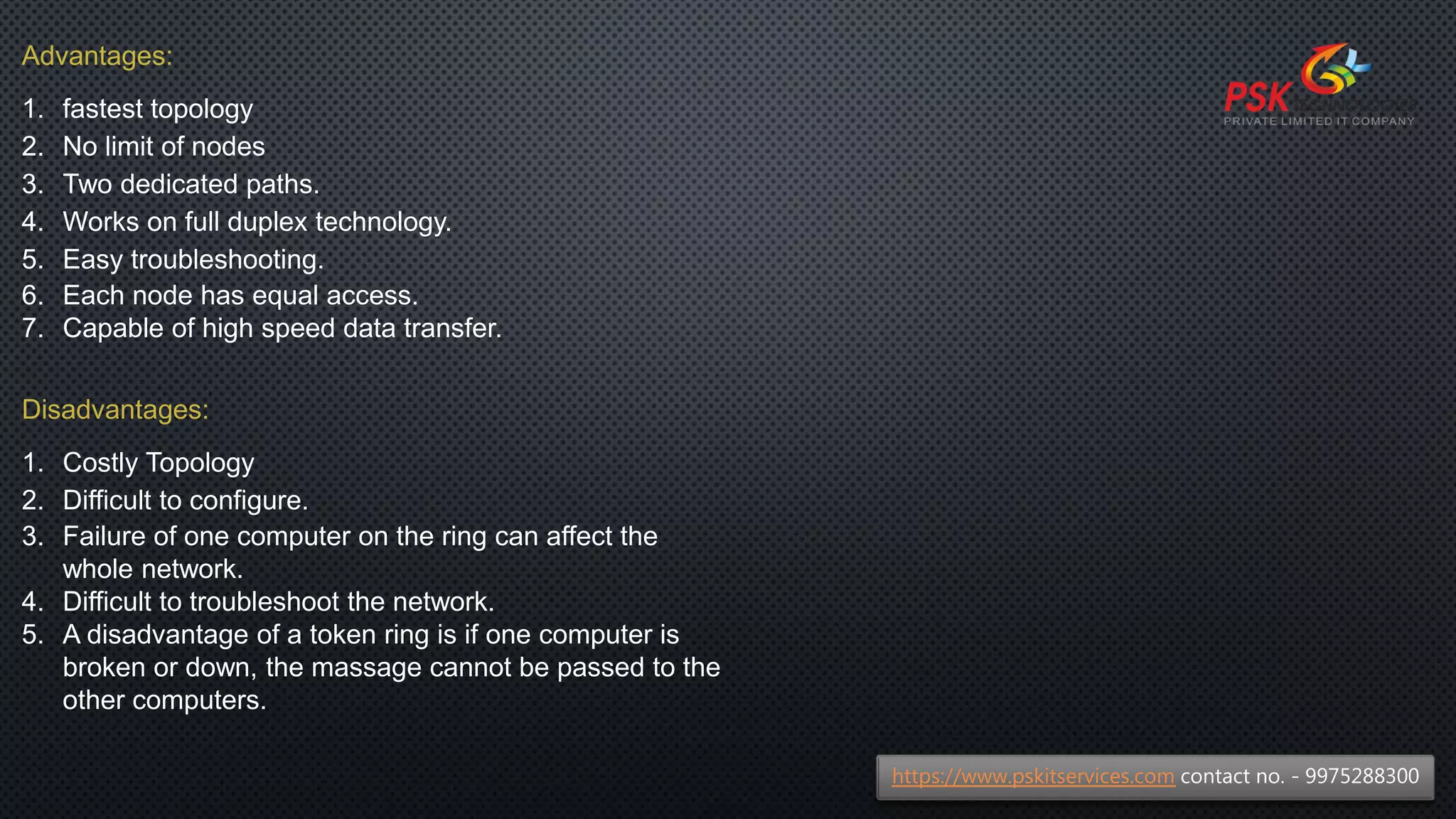 Advantages:
1. fastest topology
2. No limit of nodes
3. Two dedicated paths.
4. Works on full duplex technology.
5. Easy troubleshooting.
6. Each node has equal access.
7. Capable of high speed data transfer.
Disadvantages:
1. Costly Topology
2. Difficult to configure.
3. Failure of one computer on the ring can affect the
whole network.
4. Difficult to troubleshoot the network.
5. A disadvantage of a token ring is if one computer is
broken or down, the massage cannot be passed to the
other computers.
https://www.pskitservices.com contact no. - 9975288300
 