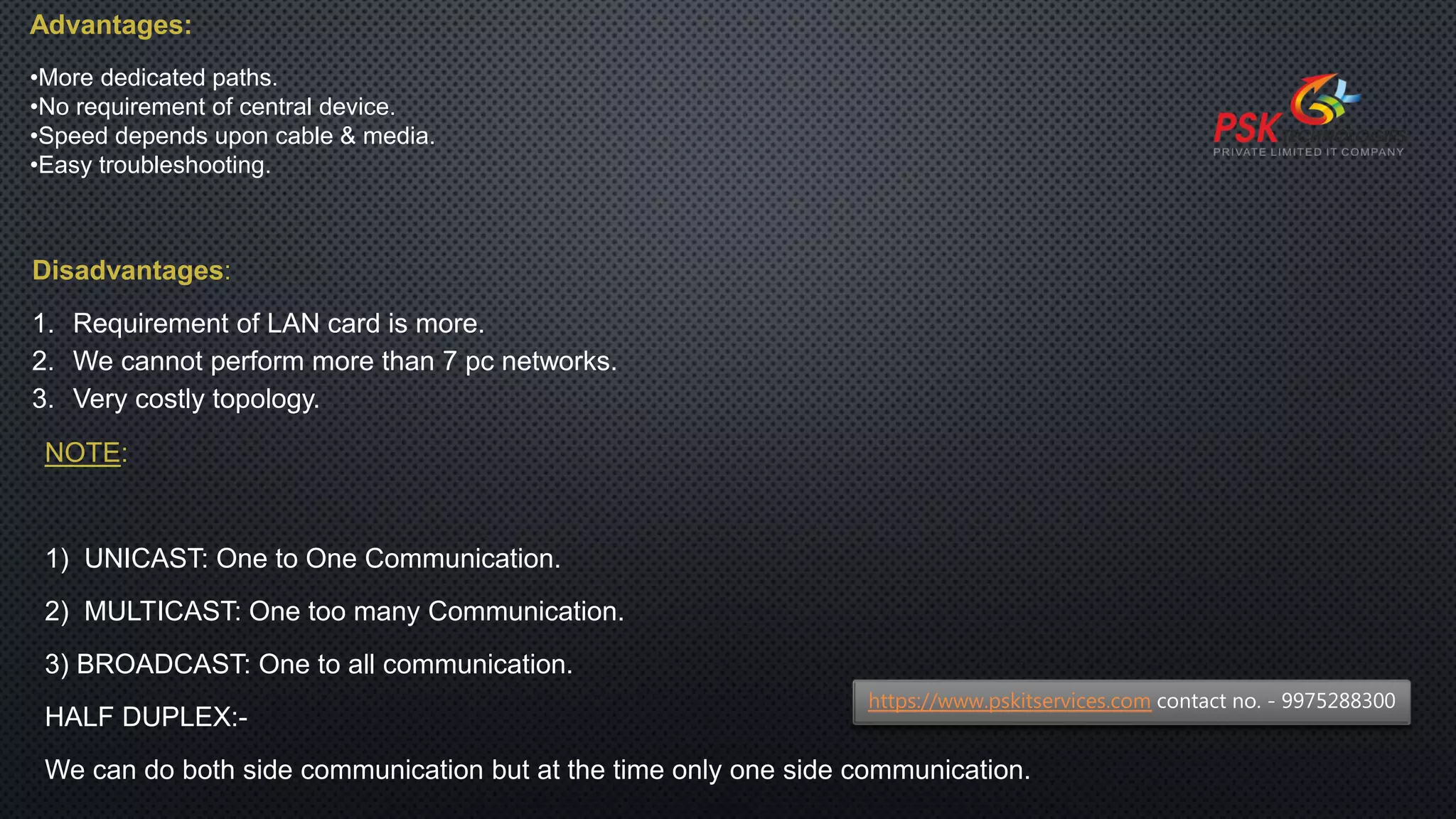 Advantages:
•More dedicated paths.
•No requirement of central device.
•Speed depends upon cable & media.
•Easy troubleshooting.
Disadvantages:
1. Requirement of LAN card is more.
2. We cannot perform more than 7 pc networks.
3. Very costly topology.
NOTE:
1) UNICAST: One to One Communication.
2) MULTICAST: One too many Communication.
3) BROADCAST: One to all communication.
HALF DUPLEX:-
We can do both side communication but at the time only one side communication.
https://www.pskitservices.com contact no. - 9975288300
 